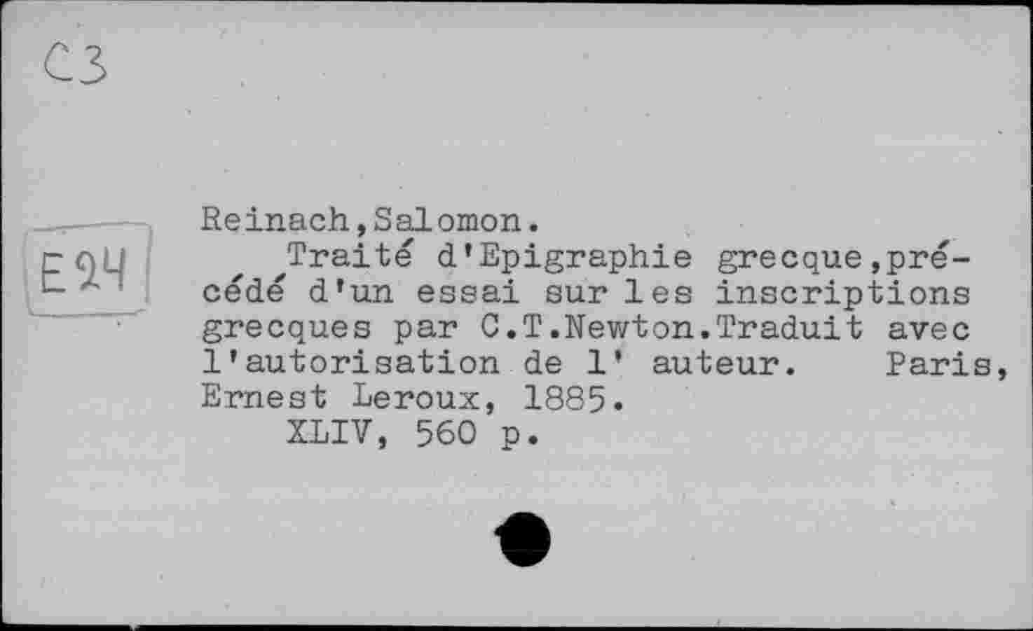 ﻿EW
Reinach,Salomon.
Traité d’Epigraphie grecque,précédé d’un essai sur les inscriptions grecques par С.T.Newton.Traduit avec l’autorisation de 1’ auteur. Paris, Ernest Leroux, 1885.
XLIV, 560 p.